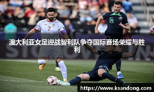澳大利亚女足迎战智利队争夺国际赛场荣耀与胜利